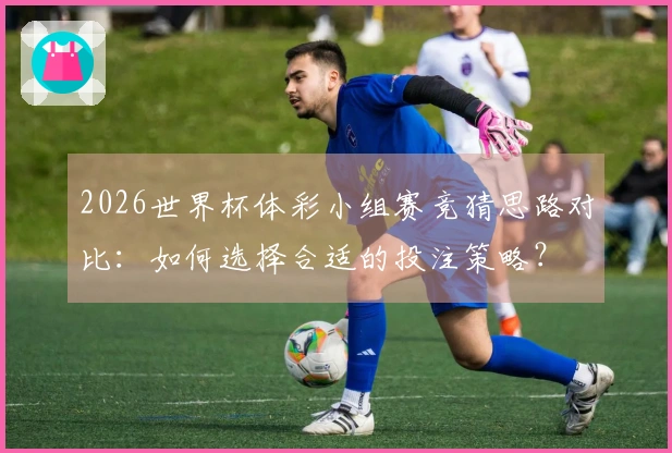 2026世界杯体彩小组赛竞猜思路对比：如何选择合适的投注策略？