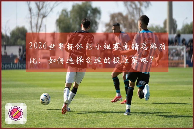 2026世界杯体彩小组赛竞猜思路对比：如何选择合适的投注策略？
